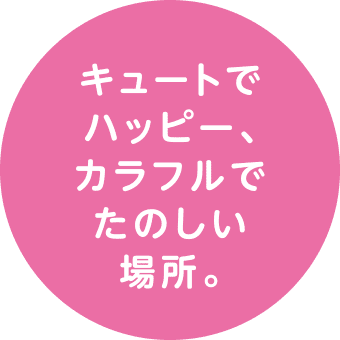 キュートでハッピー、カラフルでたのしい場所。